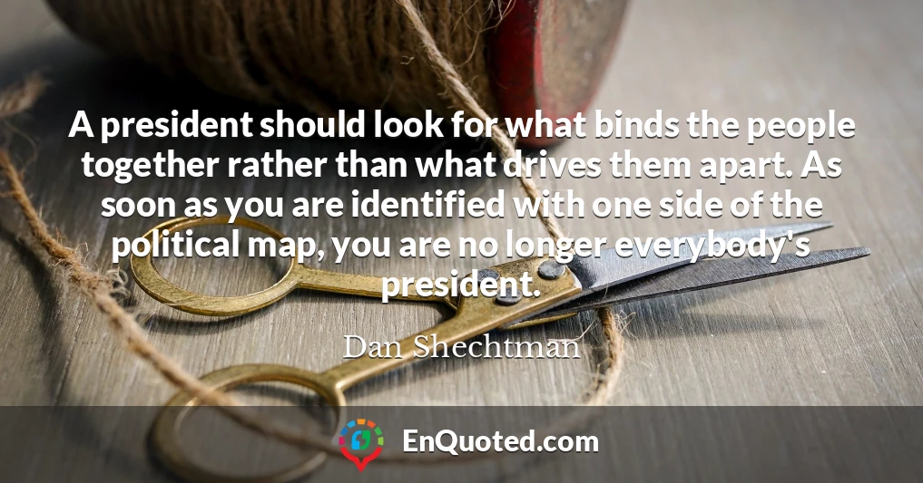 A president should look for what binds the people together rather than what drives them apart. As soon as you are identified with one side of the political map, you are no longer everybody's president.