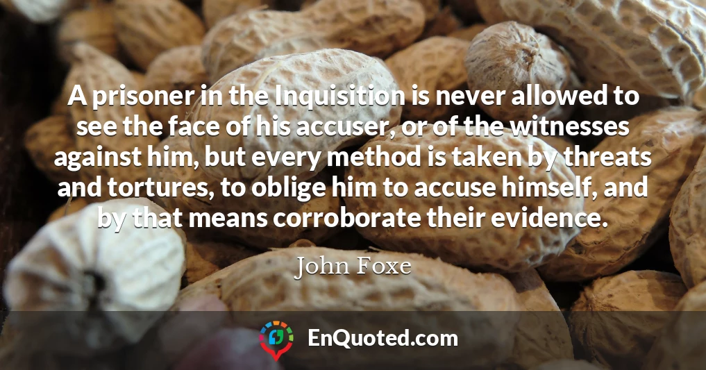 A prisoner in the Inquisition is never allowed to see the face of his accuser, or of the witnesses against him, but every method is taken by threats and tortures, to oblige him to accuse himself, and by that means corroborate their evidence.