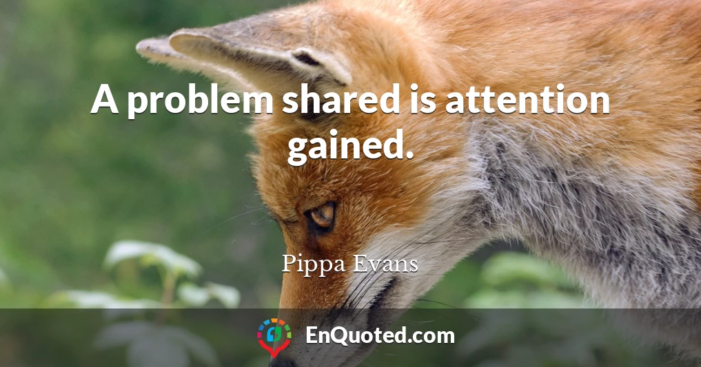 A problem shared is attention gained.