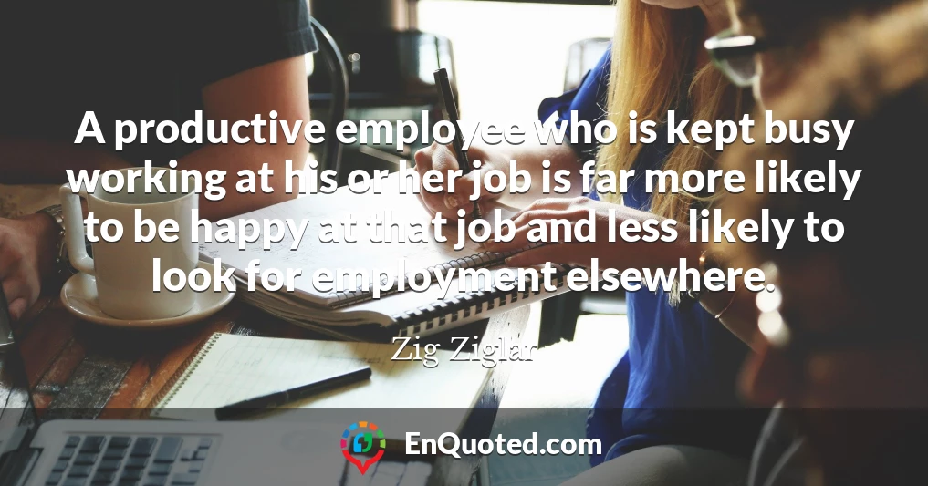 A productive employee who is kept busy working at his or her job is far more likely to be happy at that job and less likely to look for employment elsewhere.