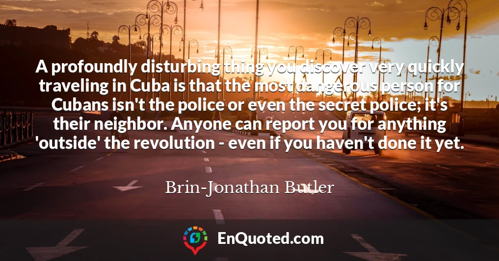 A profoundly disturbing thing you discover very quickly traveling in Cuba is that the most dangerous person for Cubans isn't the police or even the secret police; it's their neighbor. Anyone can report you for anything 'outside' the revolution - even if you haven't done it yet.