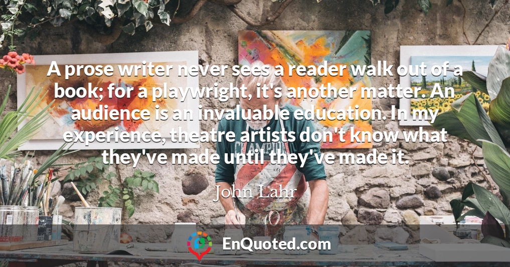 A prose writer never sees a reader walk out of a book; for a playwright, it's another matter. An audience is an invaluable education. In my experience, theatre artists don't know what they've made until they've made it.