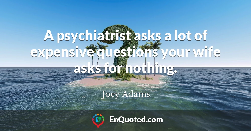 A psychiatrist asks a lot of expensive questions your wife asks for nothing.