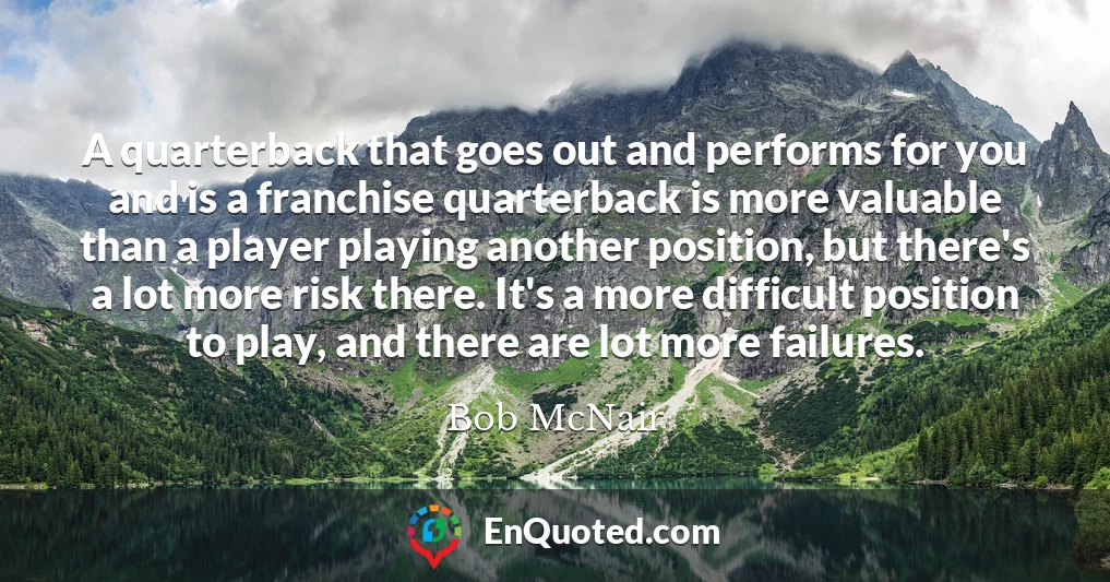 A quarterback that goes out and performs for you and is a franchise quarterback is more valuable than a player playing another position, but there's a lot more risk there. It's a more difficult position to play, and there are lot more failures.
