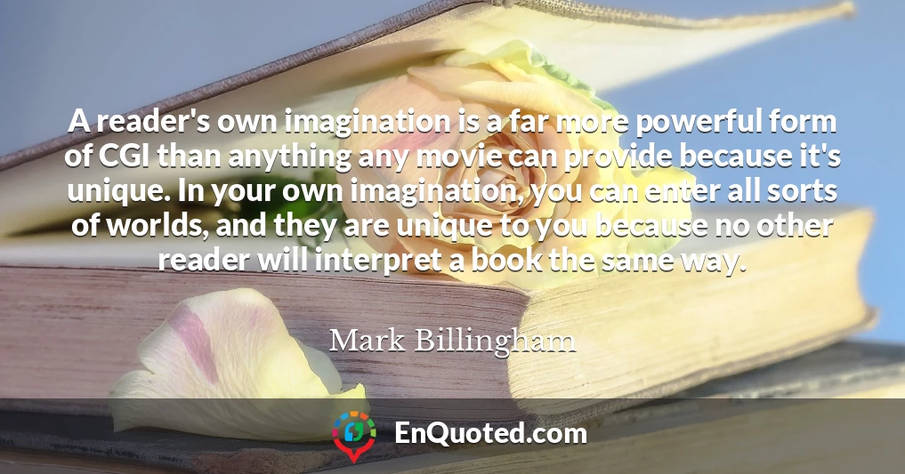 A reader's own imagination is a far more powerful form of CGI than anything any movie can provide because it's unique. In your own imagination, you can enter all sorts of worlds, and they are unique to you because no other reader will interpret a book the same way.