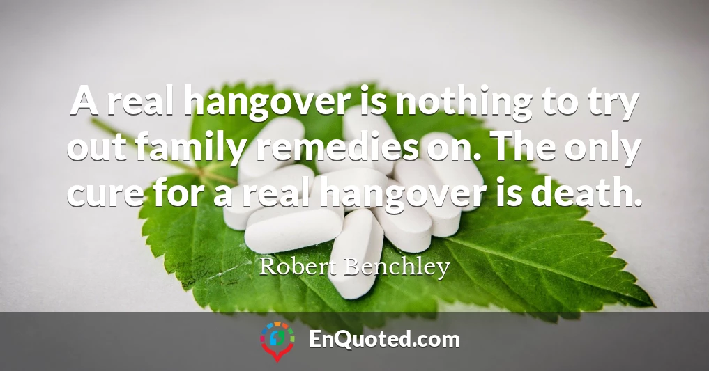 A real hangover is nothing to try out family remedies on. The only cure for a real hangover is death.