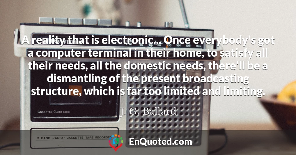 A reality that is electronic... Once everybody's got a computer terminal in their home, to satisfy all their needs, all the domestic needs, there'll be a dismantling of the present broadcasting structure, which is far too limited and limiting.