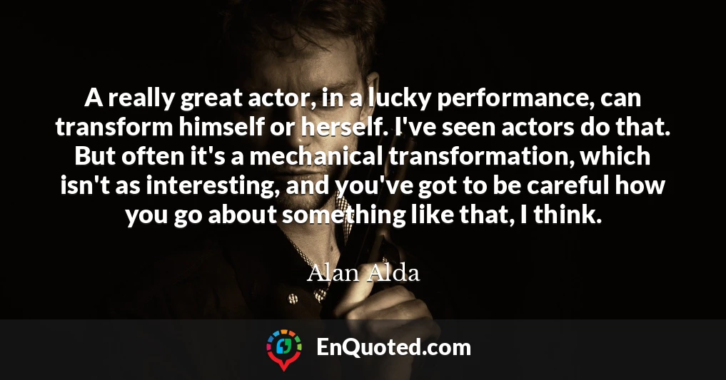 A really great actor, in a lucky performance, can transform himself or herself. I've seen actors do that. But often it's a mechanical transformation, which isn't as interesting, and you've got to be careful how you go about something like that, I think.