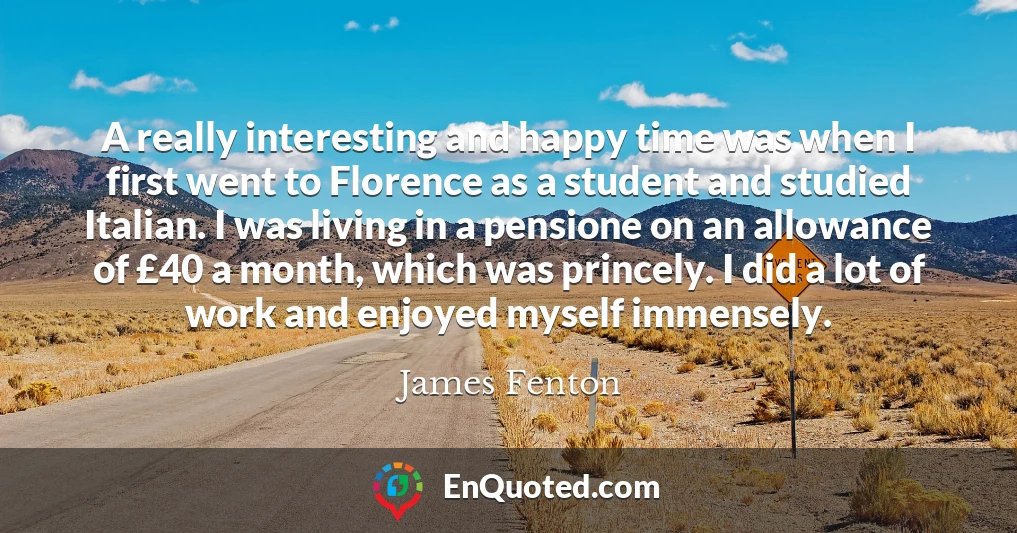 A really interesting and happy time was when I first went to Florence as a student and studied Italian. I was living in a pensione on an allowance of £40 a month, which was princely. I did a lot of work and enjoyed myself immensely.