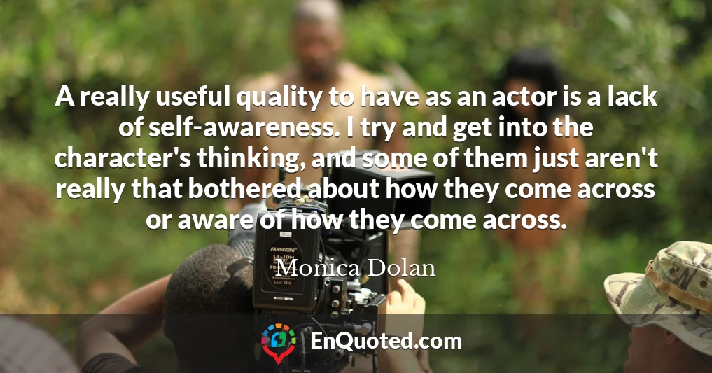 A really useful quality to have as an actor is a lack of self-awareness. I try and get into the character's thinking, and some of them just aren't really that bothered about how they come across or aware of how they come across.