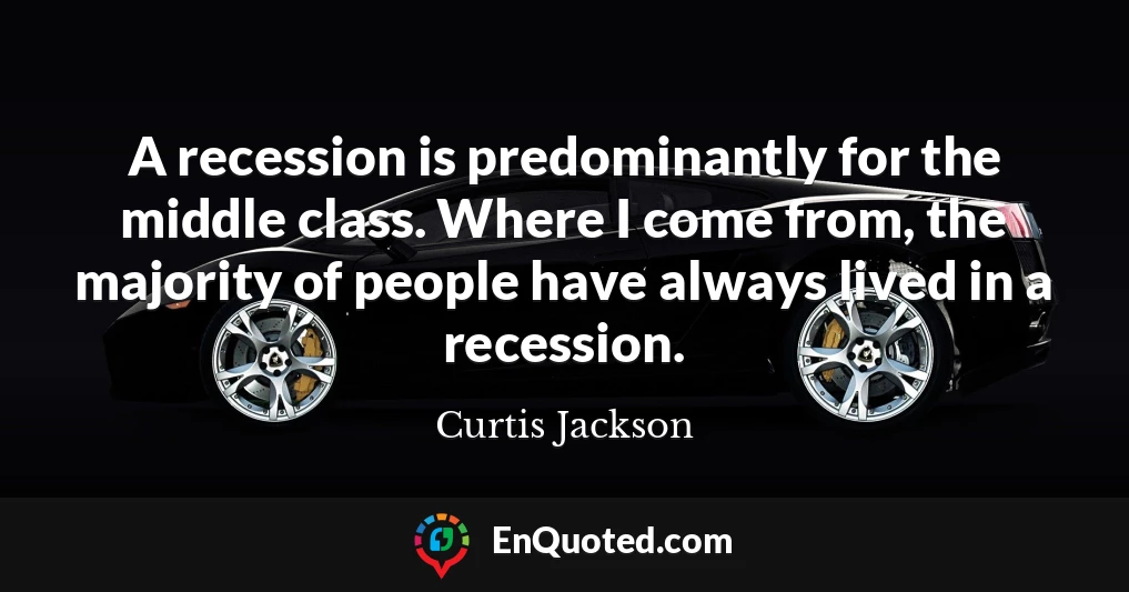 A recession is predominantly for the middle class. Where I come from, the majority of people have always lived in a recession.