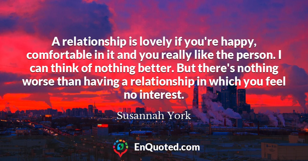 A relationship is lovely if you're happy, comfortable in it and you really like the person. I can think of nothing better. But there's nothing worse than having a relationship in which you feel no interest.