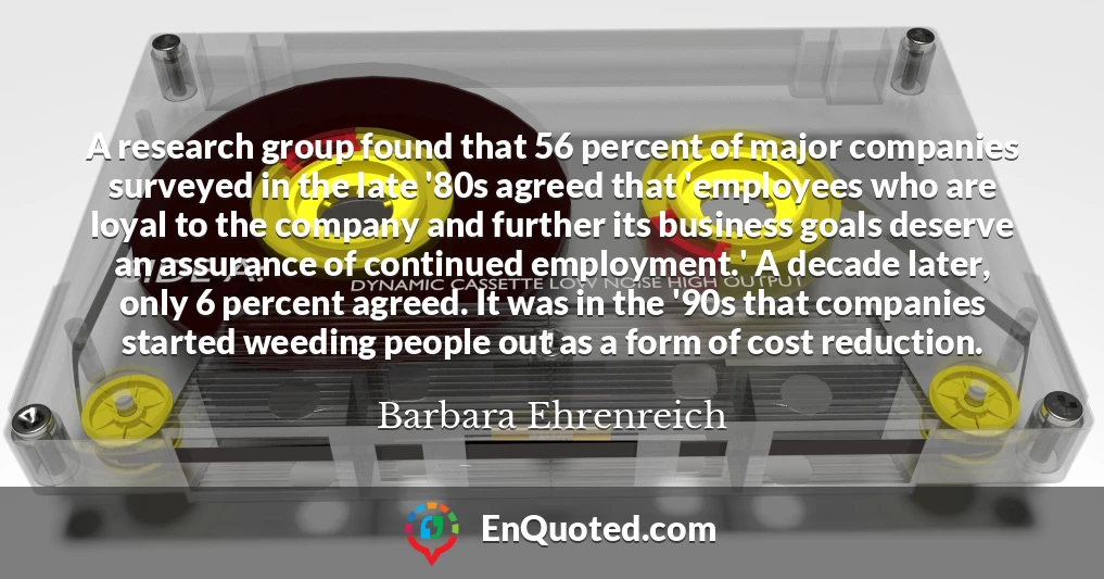A research group found that 56 percent of major companies surveyed in the late '80s agreed that 'employees who are loyal to the company and further its business goals deserve an assurance of continued employment.' A decade later, only 6 percent agreed. It was in the '90s that companies started weeding people out as a form of cost reduction.