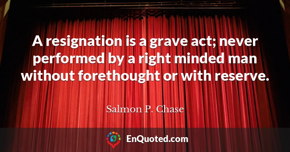 A resignation is a grave act; never performed by a right minded man without forethought or with reserve.
