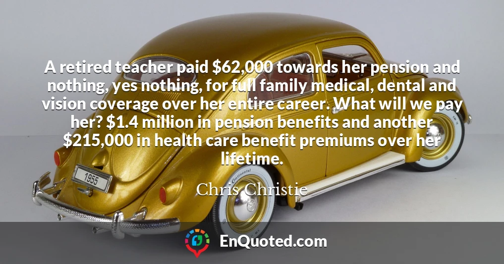 A retired teacher paid $62,000 towards her pension and nothing, yes nothing, for full family medical, dental and vision coverage over her entire career. What will we pay her? $1.4 million in pension benefits and another $215,000 in health care benefit premiums over her lifetime.