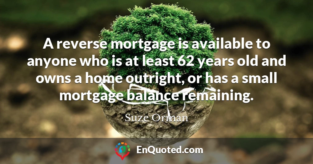 A reverse mortgage is available to anyone who is at least 62 years old and owns a home outright, or has a small mortgage balance remaining.