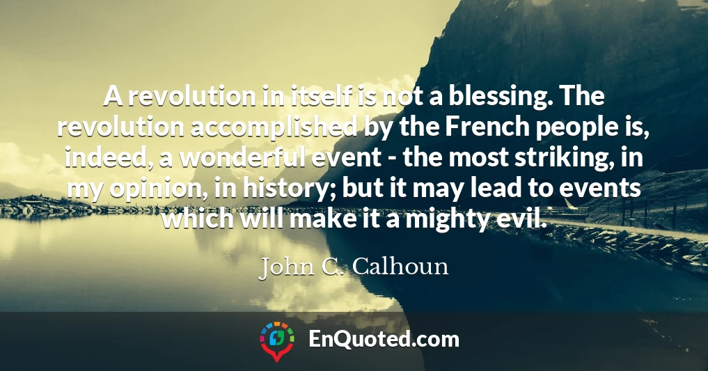 A revolution in itself is not a blessing. The revolution accomplished by the French people is, indeed, a wonderful event - the most striking, in my opinion, in history; but it may lead to events which will make it a mighty evil.