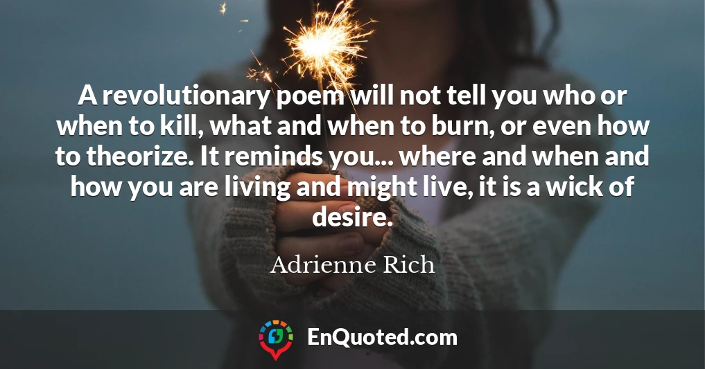 A revolutionary poem will not tell you who or when to kill, what and when to burn, or even how to theorize. It reminds you... where and when and how you are living and might live, it is a wick of desire.