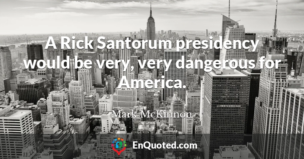 A Rick Santorum presidency would be very, very dangerous for America.