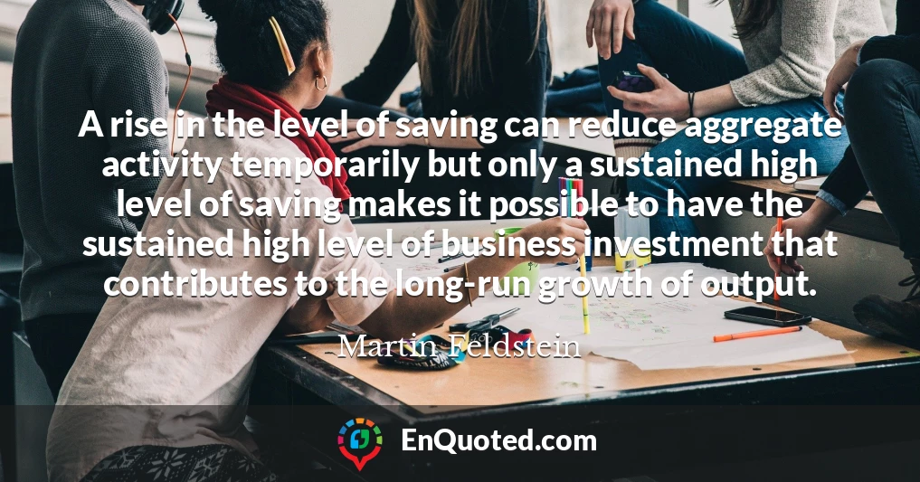 A rise in the level of saving can reduce aggregate activity temporarily but only a sustained high level of saving makes it possible to have the sustained high level of business investment that contributes to the long-run growth of output.