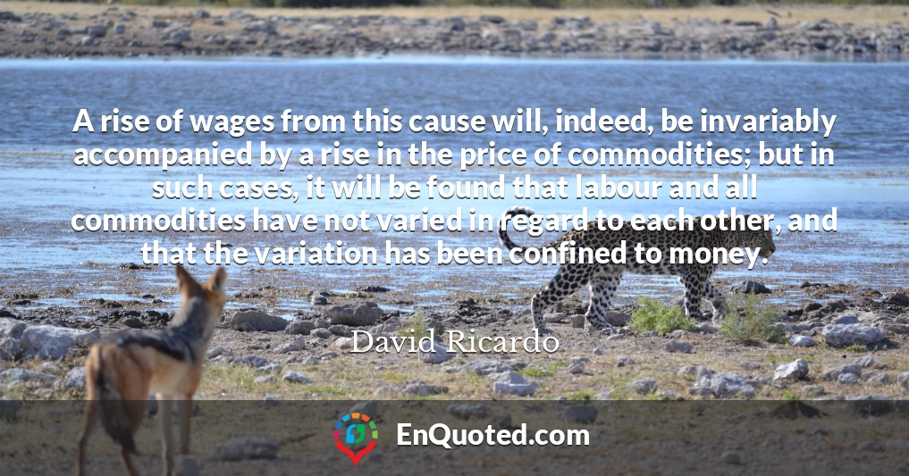 A rise of wages from this cause will, indeed, be invariably accompanied by a rise in the price of commodities; but in such cases, it will be found that labour and all commodities have not varied in regard to each other, and that the variation has been confined to money.