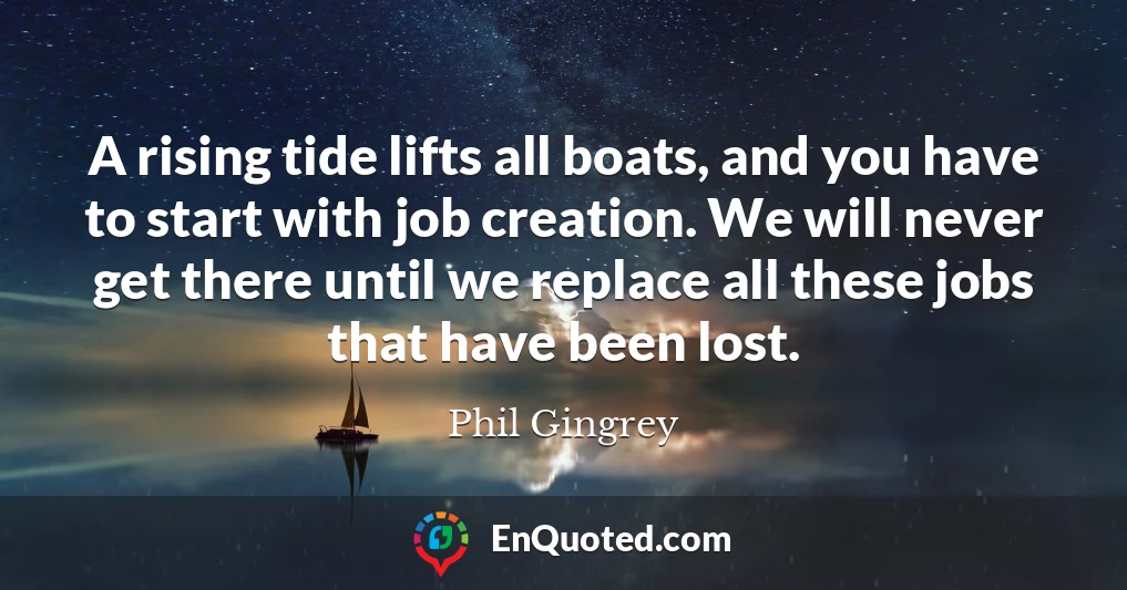 A rising tide lifts all boats, and you have to start with job creation. We will never get there until we replace all these jobs that have been lost.