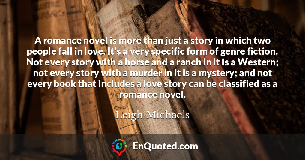 A romance novel is more than just a story in which two people fall in love. It's a very specific form of genre fiction. Not every story with a horse and a ranch in it is a Western; not every story with a murder in it is a mystery; and not every book that includes a love story can be classified as a romance novel.