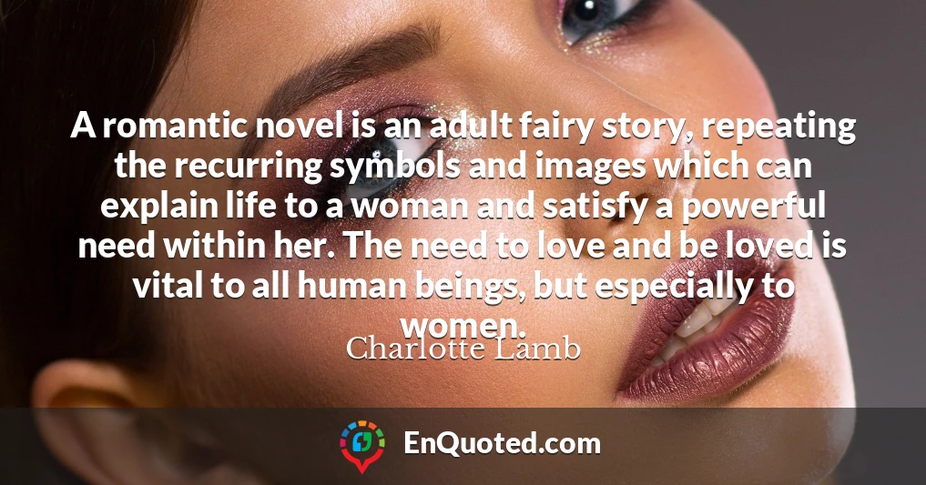 A romantic novel is an adult fairy story, repeating the recurring symbols and images which can explain life to a woman and satisfy a powerful need within her. The need to love and be loved is vital to all human beings, but especially to women.