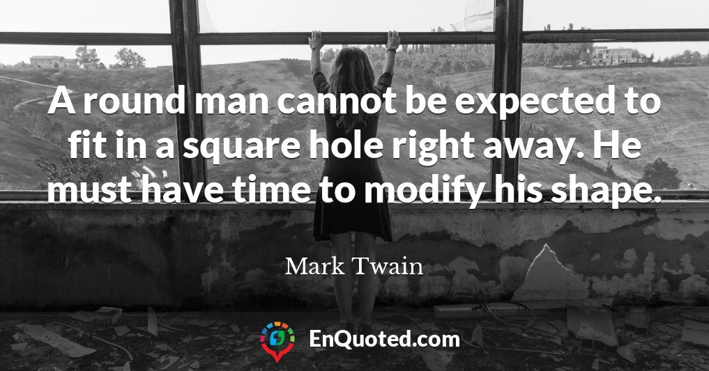 A round man cannot be expected to fit in a square hole right away. He must have time to modify his shape.