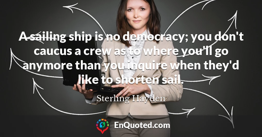 A sailing ship is no democracy; you don't caucus a crew as to where you'll go anymore than you inquire when they'd like to shorten sail.
