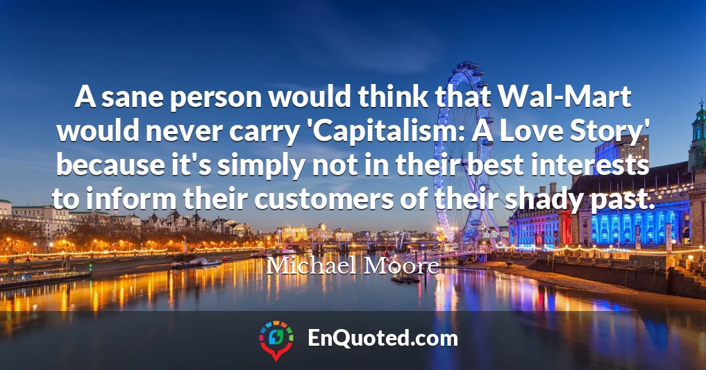 A sane person would think that Wal-Mart would never carry 'Capitalism: A Love Story' because it's simply not in their best interests to inform their customers of their shady past.