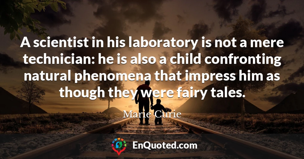 A scientist in his laboratory is not a mere technician: he is also a child confronting natural phenomena that impress him as though they were fairy tales.