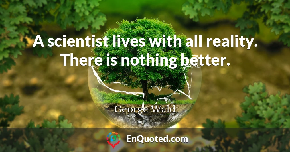 A scientist lives with all reality. There is nothing better.