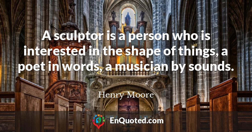 A sculptor is a person who is interested in the shape of things, a poet in words, a musician by sounds.