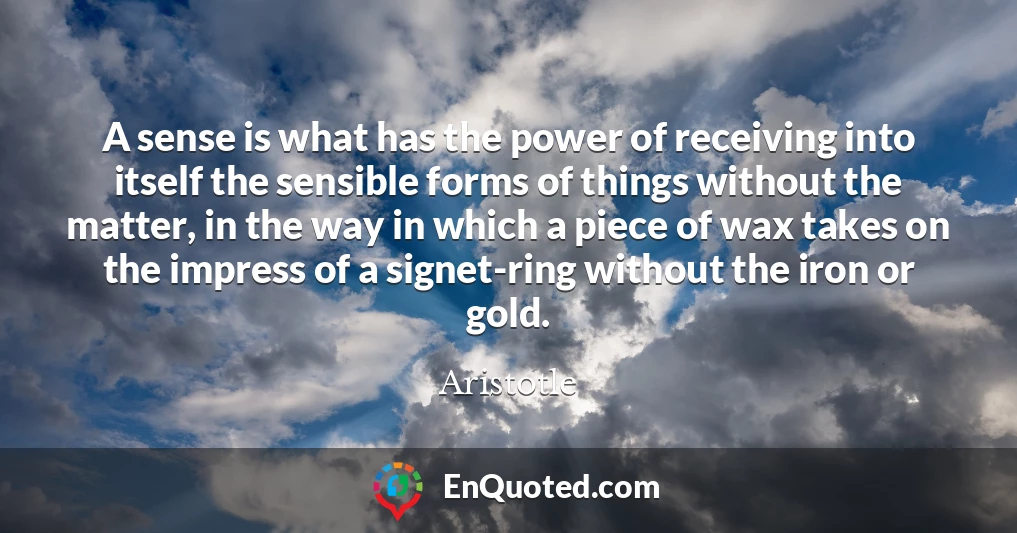 A sense is what has the power of receiving into itself the sensible forms of things without the matter, in the way in which a piece of wax takes on the impress of a signet-ring without the iron or gold.