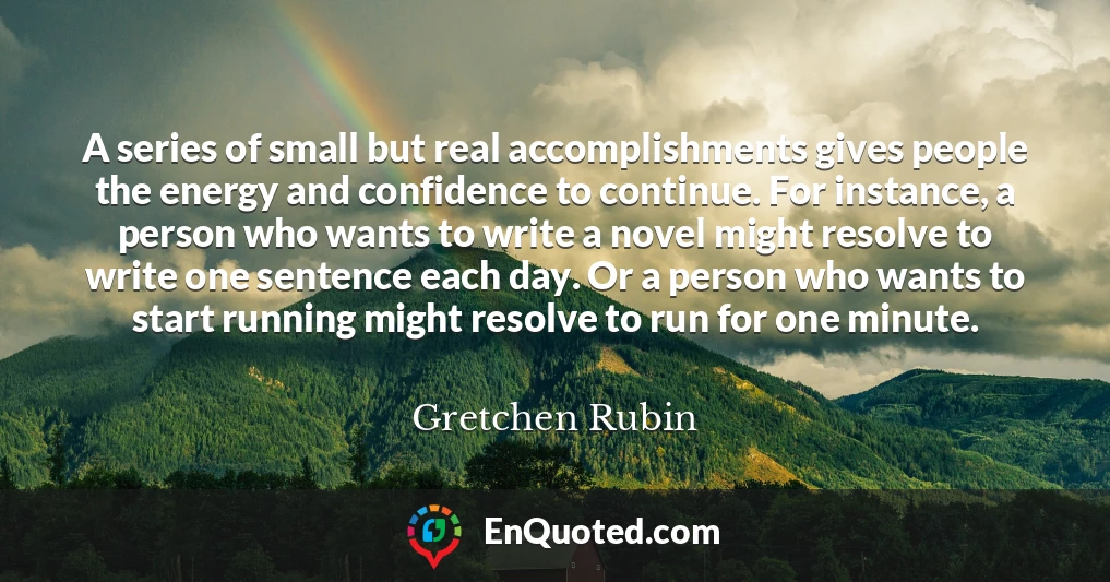 A series of small but real accomplishments gives people the energy and confidence to continue. For instance, a person who wants to write a novel might resolve to write one sentence each day. Or a person who wants to start running might resolve to run for one minute.