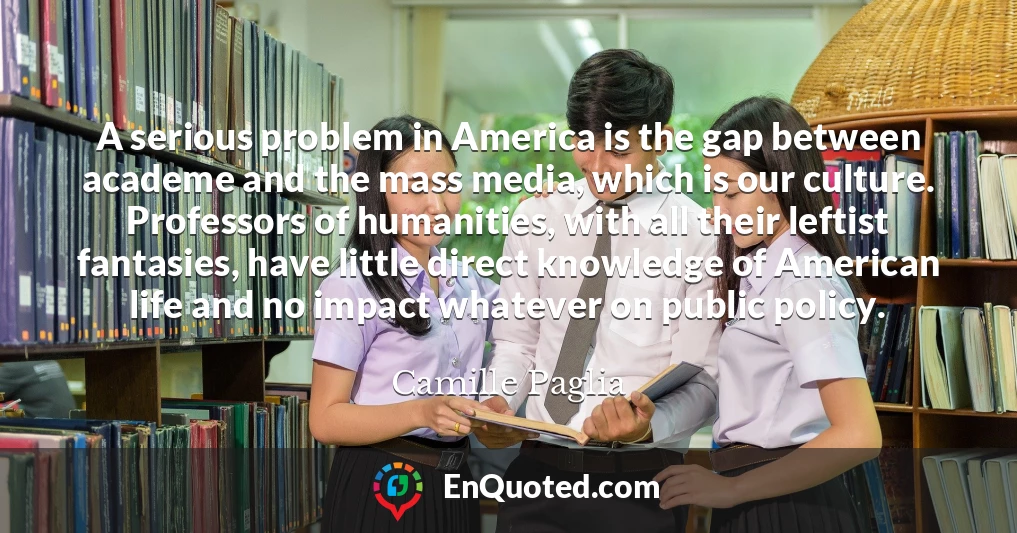 A serious problem in America is the gap between academe and the mass media, which is our culture. Professors of humanities, with all their leftist fantasies, have little direct knowledge of American life and no impact whatever on public policy.
