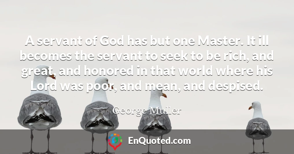A servant of God has but one Master. It ill becomes the servant to seek to be rich, and great, and honored in that world where his Lord was poor, and mean, and despised.