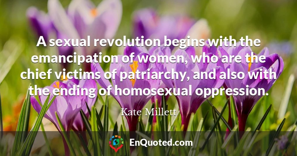 A sexual revolution begins with the emancipation of women, who are the chief victims of patriarchy, and also with the ending of homosexual oppression.