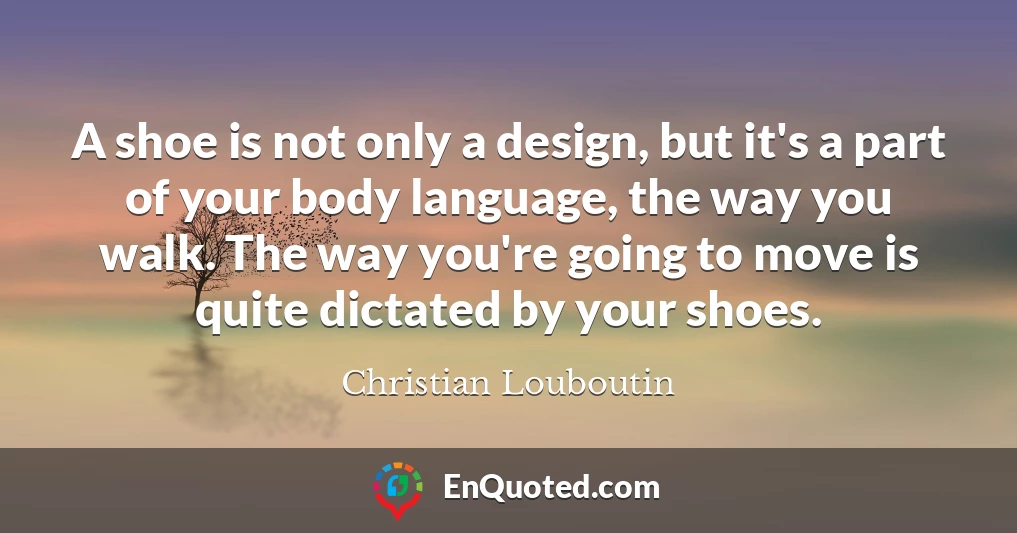 A shoe is not only a design, but it's a part of your body language, the way you walk. The way you're going to move is quite dictated by your shoes.