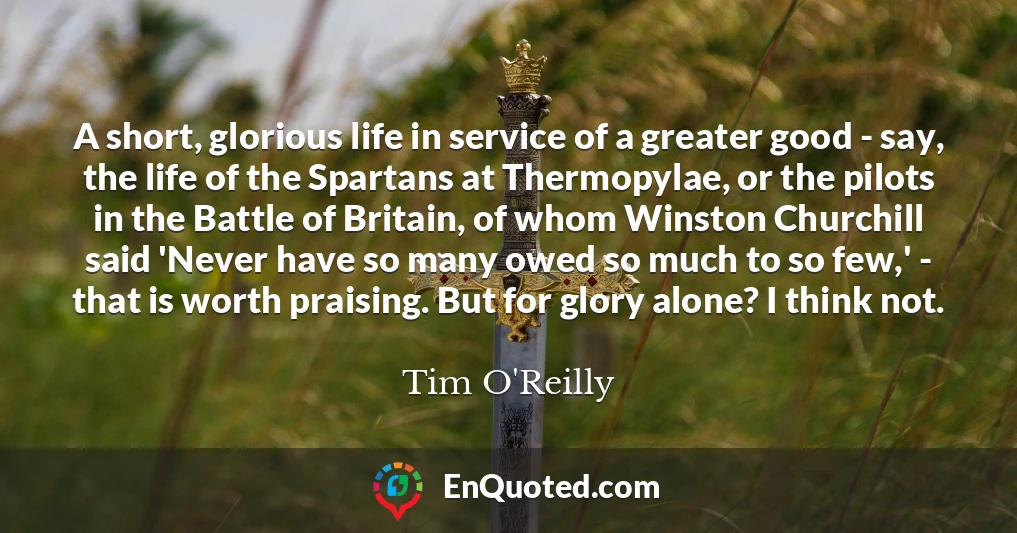 A short, glorious life in service of a greater good - say, the life of the Spartans at Thermopylae, or the pilots in the Battle of Britain, of whom Winston Churchill said 'Never have so many owed so much to so few,' - that is worth praising. But for glory alone? I think not.