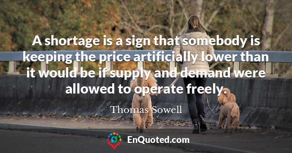 A shortage is a sign that somebody is keeping the price artificially lower than it would be if supply and demand were allowed to operate freely.