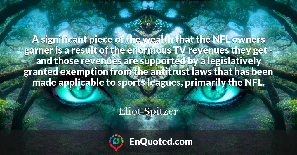 A significant piece of the wealth that the NFL owners garner is a result of the enormous TV revenues they get - and those revenues are supported by a legislatively granted exemption from the antitrust laws that has been made applicable to sports leagues, primarily the NFL.
