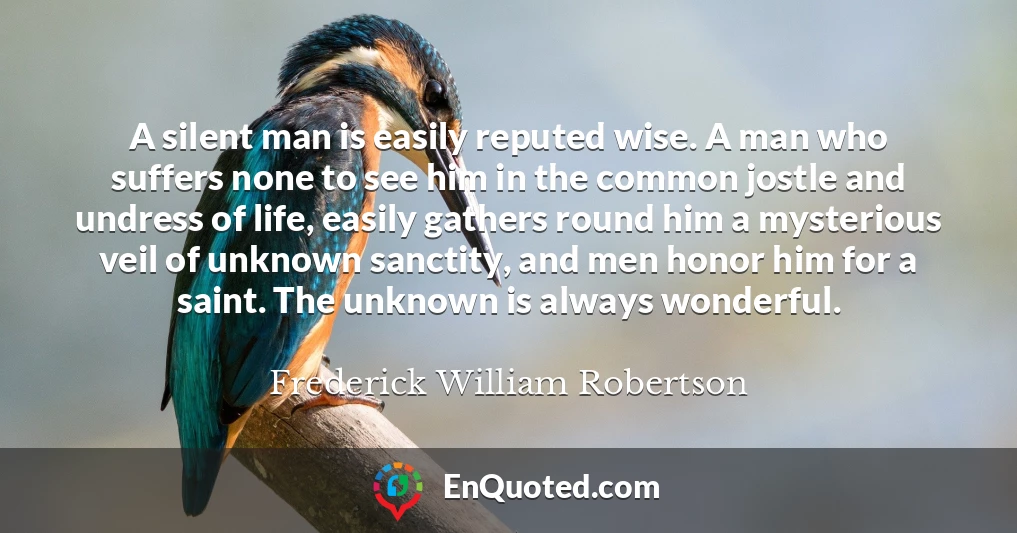 A silent man is easily reputed wise. A man who suffers none to see him in the common jostle and undress of life, easily gathers round him a mysterious veil of unknown sanctity, and men honor him for a saint. The unknown is always wonderful.
