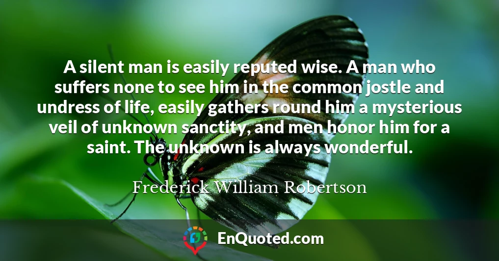 A silent man is easily reputed wise. A man who suffers none to see him in the common jostle and undress of life, easily gathers round him a mysterious veil of unknown sanctity, and men honor him for a saint. The unknown is always wonderful.