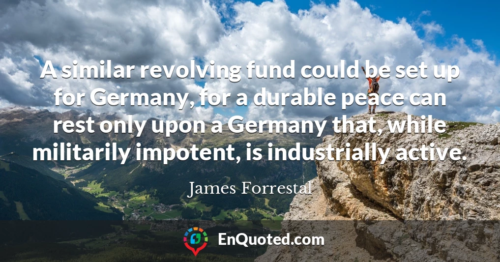 A similar revolving fund could be set up for Germany, for a durable peace can rest only upon a Germany that, while militarily impotent, is industrially active.