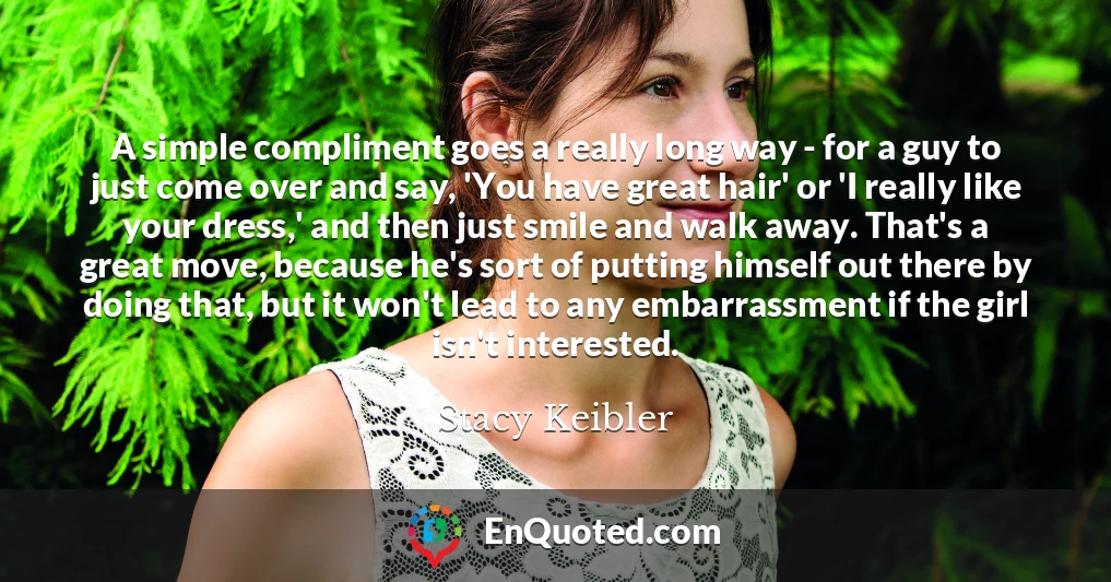 A simple compliment goes a really long way - for a guy to just come over and say, 'You have great hair' or 'I really like your dress,' and then just smile and walk away. That's a great move, because he's sort of putting himself out there by doing that, but it won't lead to any embarrassment if the girl isn't interested.
