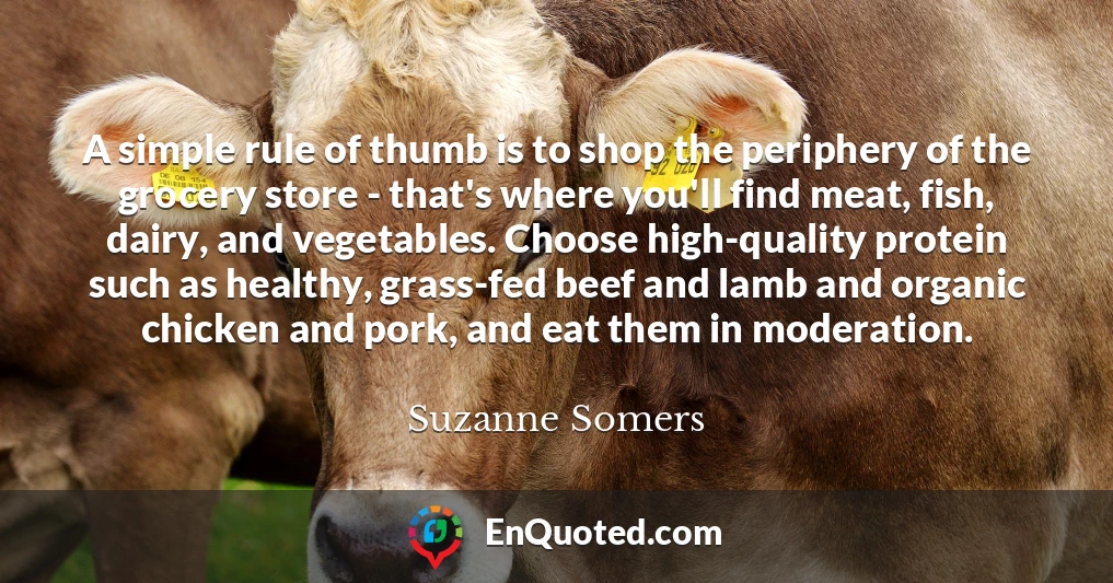 A simple rule of thumb is to shop the periphery of the grocery store - that's where you'll find meat, fish, dairy, and vegetables. Choose high-quality protein such as healthy, grass-fed beef and lamb and organic chicken and pork, and eat them in moderation.