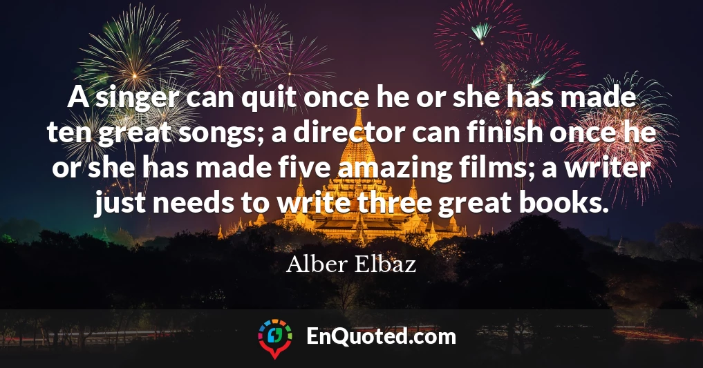 A singer can quit once he or she has made ten great songs; a director can finish once he or she has made five amazing films; a writer just needs to write three great books.