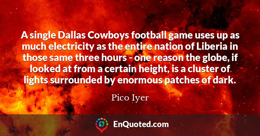 A single Dallas Cowboys football game uses up as much electricity as the entire nation of Liberia in those same three hours - one reason the globe, if looked at from a certain height, is a cluster of lights surrounded by enormous patches of dark.